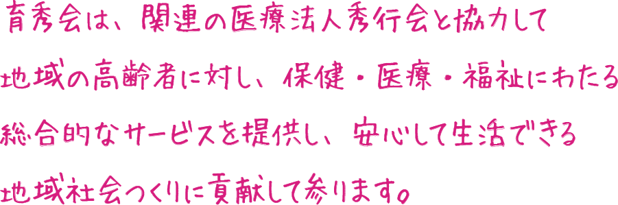 育秀会は、関連の医療法人秀行会と協力して
                地域の高齢者に対し、保健・医療・福祉にわたる
                総合的なサービスを提供し、
                安心して生活できる地域社会つくりに貢献して参ります。